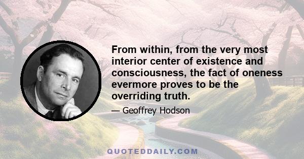 From within, from the very most interior center of existence and consciousness, the fact of oneness evermore proves to be the overriding truth.