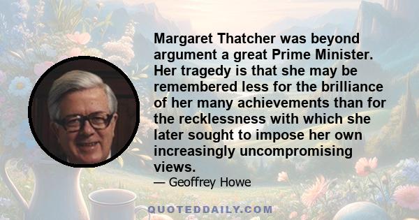 Margaret Thatcher was beyond argument a great Prime Minister. Her tragedy is that she may be remembered less for the brilliance of her many achievements than for the recklessness with which she later sought to impose