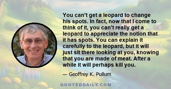 You can't get a leopard to change his spots. In fact, now that I come to think of it, you can't really get a leopard to appreciate the notion that it has spots. You can explain it carefully to the leopard, but it will