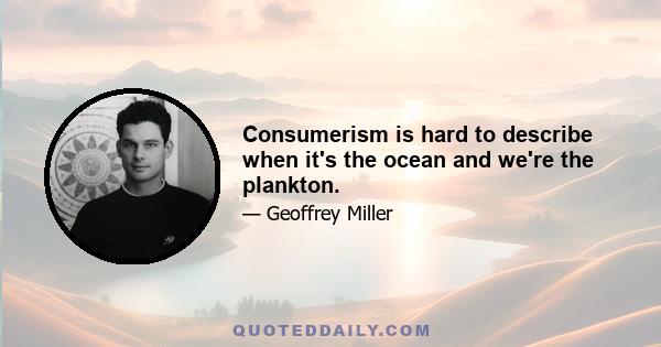 Consumerism is hard to describe when it's the ocean and we're the plankton.