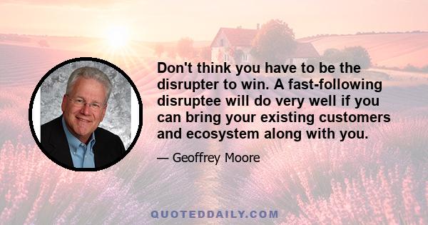 Don't think you have to be the disrupter to win. A fast-following disruptee will do very well if you can bring your existing customers and ecosystem along with you.