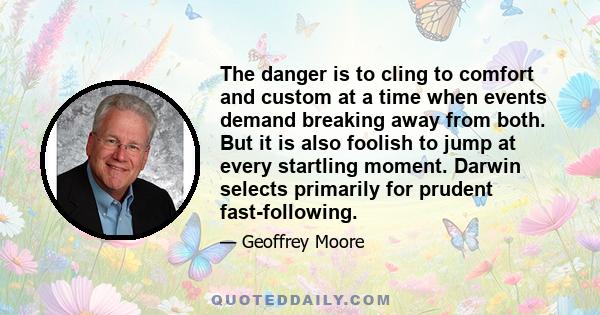 The danger is to cling to comfort and custom at a time when events demand breaking away from both. But it is also foolish to jump at every startling moment. Darwin selects primarily for prudent fast-following.