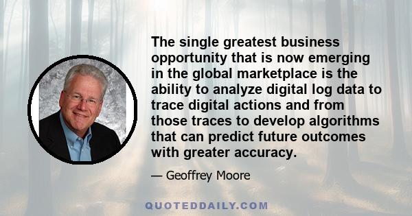 The single greatest business opportunity that is now emerging in the global marketplace is the ability to analyze digital log data to trace digital actions and from those traces to develop algorithms that can predict