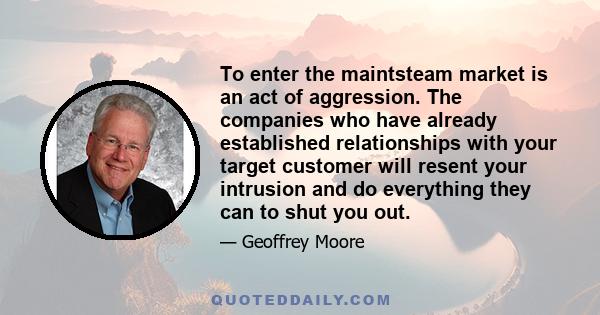 To enter the maintsteam market is an act of aggression. The companies who have already established relationships with your target customer will resent your intrusion and do everything they can to shut you out.