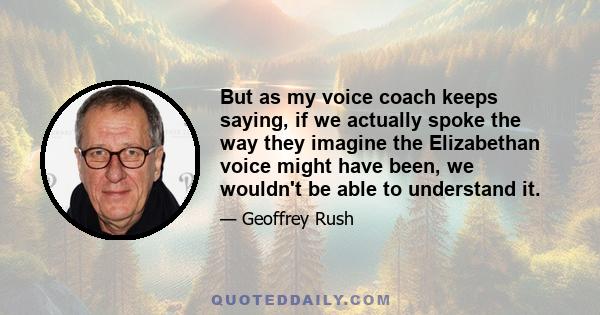 But as my voice coach keeps saying, if we actually spoke the way they imagine the Elizabethan voice might have been, we wouldn't be able to understand it.