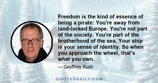 Freedom is the kind of essence of being a pirate: You're away from land-locked Europe. You're not part of the society. You're part of the brotherhood of the sea, Your ship is your sense of identity. So when you approach 