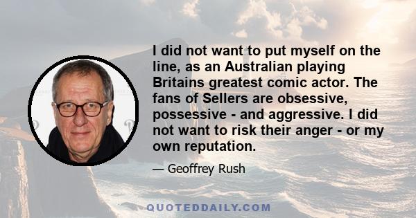 I did not want to put myself on the line, as an Australian playing Britains greatest comic actor. The fans of Sellers are obsessive, possessive - and aggressive. I did not want to risk their anger - or my own reputation.