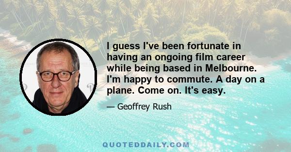 I guess I've been fortunate in having an ongoing film career while being based in Melbourne. I'm happy to commute. A day on a plane. Come on. It's easy.