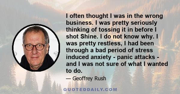 I often thought I was in the wrong business. I was pretty seriously thinking of tossing it in before I shot Shine. I do not know why. I was pretty restless, I had been through a bad period of stress induced anxiety -