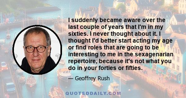 I suddenly became aware over the last couple of years that I'm in my sixties. I never thought about it. I thought I'd better start acting my age or find roles that are going to be interesting to me in the sexagenarian