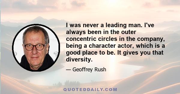 I was never a leading man. I've always been in the outer concentric circles in the company, being a character actor, which is a good place to be. It gives you that diversity.