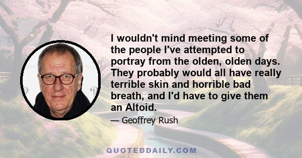 I wouldn't mind meeting some of the people I've attempted to portray from the olden, olden days. They probably would all have really terrible skin and horrible bad breath, and I'd have to give them an Altoid.