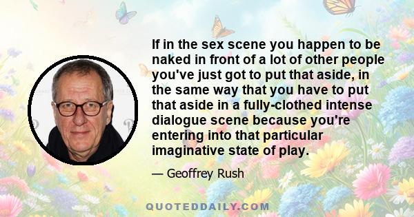 If in the sex scene you happen to be naked in front of a lot of other people you've just got to put that aside, in the same way that you have to put that aside in a fully-clothed intense dialogue scene because you're