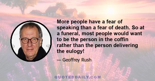 More people have a fear of speaking than a fear of death. So at a funeral, most people would want to be the person in the coffin rather than the person delivering the eulogy!