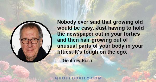 Nobody ever said that growing old would be easy. Just having to hold the newspaper out in your forties and then hair growing out of unusual parts of your body in your fifties. It's tough on the ego.