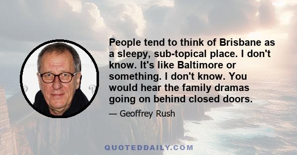 People tend to think of Brisbane as a sleepy, sub-topical place. I don't know. It's like Baltimore or something. I don't know. You would hear the family dramas going on behind closed doors.