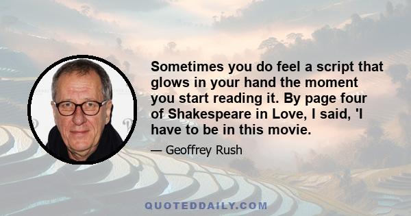 Sometimes you do feel a script that glows in your hand the moment you start reading it. By page four of Shakespeare in Love, I said, 'I have to be in this movie.