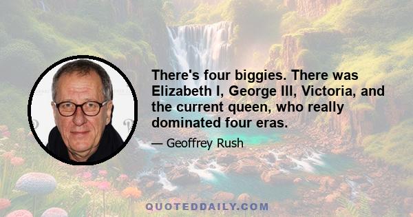 There's four biggies. There was Elizabeth I, George III, Victoria, and the current queen, who really dominated four eras.