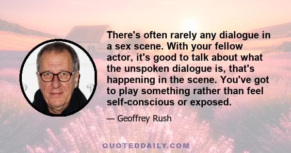 There's often rarely any dialogue in a sex scene. With your fellow actor, it's good to talk about what the unspoken dialogue is, that's happening in the scene. You've got to play something rather than feel