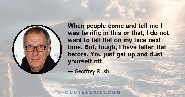 When people come and tell me I was terrific in this or that, I do not want to fall flat on my face next time. But, tough, I have fallen flat before. You just get up and dust yourself off.