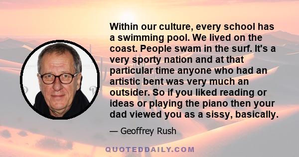 Within our culture, every school has a swimming pool. We lived on the coast. People swam in the surf. It's a very sporty nation and at that particular time anyone who had an artistic bent was very much an outsider. So