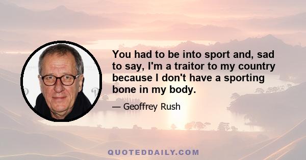 You had to be into sport and, sad to say, I'm a traitor to my country because I don't have a sporting bone in my body.