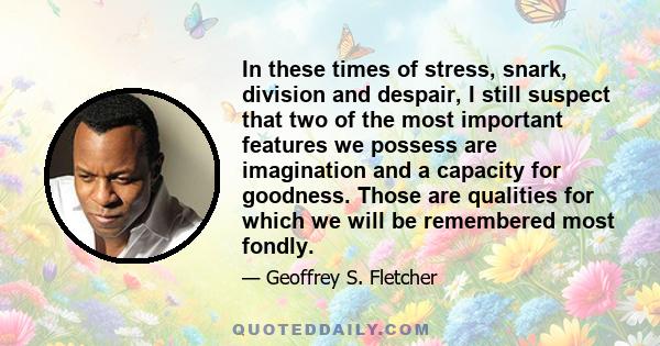 In these times of stress, snark, division and despair, I still suspect that two of the most important features we possess are imagination and a capacity for goodness. Those are qualities for which we will be remembered