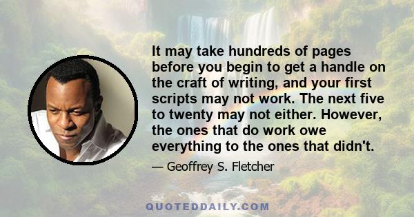 It may take hundreds of pages before you begin to get a handle on the craft of writing, and your first scripts may not work. The next five to twenty may not either. However, the ones that do work owe everything to the