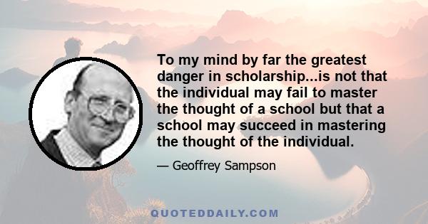 To my mind by far the greatest danger in scholarship...is not that the individual may fail to master the thought of a school but that a school may succeed in mastering the thought of the individual.