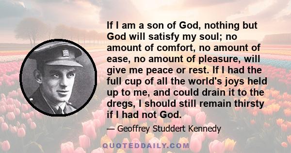 If I am a son of God, nothing but God will satisfy my soul; no amount of comfort, no amount of ease, no amount of pleasure, will give me peace or rest. If I had the full cup of all the world's joys held up to me, and