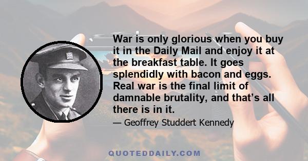 War is only glorious when you buy it in the Daily Mail and enjoy it at the breakfast table. It goes splendidly with bacon and eggs. Real war is the final limit of damnable brutality, and that’s all there is in it.