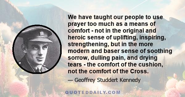 We have taught our people to use prayer too much as a means of comfort - not in the original and heroic sense of uplifting, inspiring, strengthening, but in the more modern and baser sense of soothing sorrow, dulling