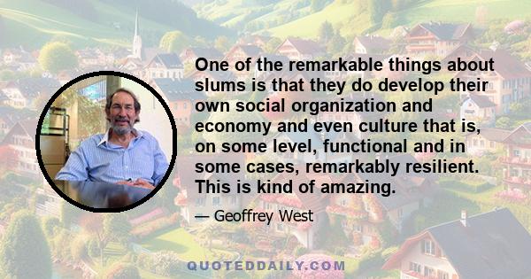 One of the remarkable things about slums is that they do develop their own social organization and economy and even culture that is, on some level, functional and in some cases, remarkably resilient. This is kind of