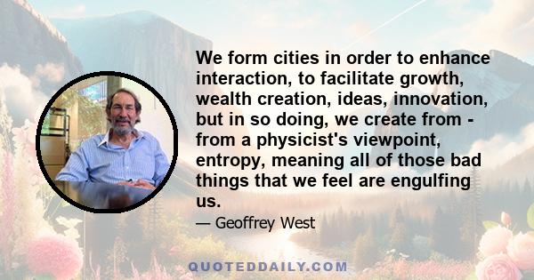 We form cities in order to enhance interaction, to facilitate growth, wealth creation, ideas, innovation, but in so doing, we create from - from a physicist's viewpoint, entropy, meaning all of those bad things that we