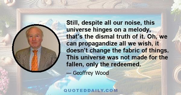 Still, despite all our noise, this universe hinges on a melody, that’s the dismal truth of it. Oh, we can propagandize all we wish, it doesn’t change the fabric of things. This universe was not made for the fallen, only 