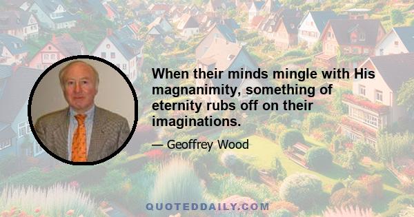 When their minds mingle with His magnanimity, something of eternity rubs off on their imaginations.