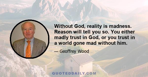 Without God, reality is madness. Reason will tell you so. You either madly trust in God, or you trust in a world gone mad without him.