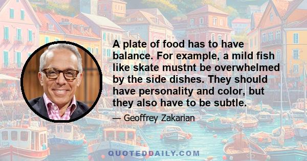 A plate of food has to have balance. For example, a mild fish like skate mustnt be overwhelmed by the side dishes. They should have personality and color, but they also have to be subtle.