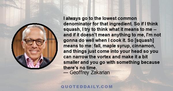 I always go to the lowest common denominator for that ingredient. So if I think squash, I try to think what it means to me -- and if it doesn't mean anything to me, I'm not gonna do well when I cook it. So [squash]