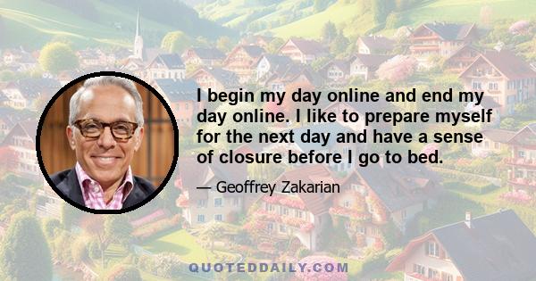 I begin my day online and end my day online. I like to prepare myself for the next day and have a sense of closure before I go to bed.