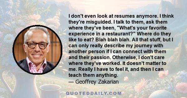 I don't even look at resumes anymore. I think they're misguided. I talk to them, ask them where they've been, What's your favorite experience in a restaurant? Where do they like to eat? Blah blah blah. All that stuff,