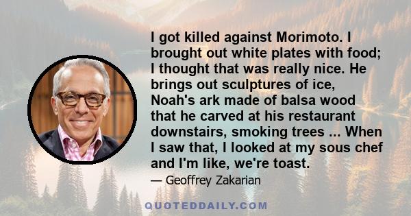 I got killed against Morimoto. I brought out white plates with food; I thought that was really nice. He brings out sculptures of ice, Noah's ark made of balsa wood that he carved at his restaurant downstairs, smoking