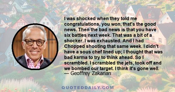 I was shocked when they told me congratulations, you won, that's the good news. Then the bad news is that you have six battles next week. That was a bit of a shocker. I was exhausted. And I had Chopped shooting that