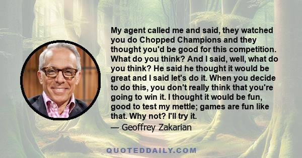 My agent called me and said, they watched you do Chopped Champions and they thought you'd be good for this competition. What do you think? And I said, well, what do you think? He said he thought it would be great and I