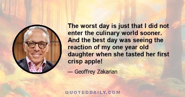 The worst day is just that I did not enter the culinary world sooner. And the best day was seeing the reaction of my one year old daughter when she tasted her first crisp apple!