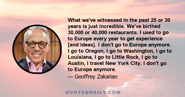 What we've witnessed in the past 25 or 30 years is just incredible. We've birthed 30,000 or 40,000 restaurants. I used to go to Europe every year to get experience [and ideas]. I don't go to Europe anymore. I go to