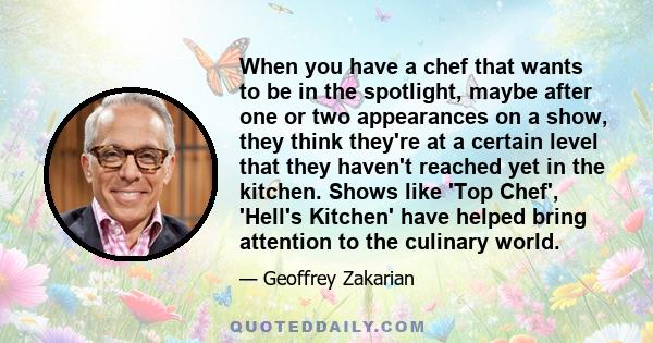 When you have a chef that wants to be in the spotlight, maybe after one or two appearances on a show, they think they're at a certain level that they haven't reached yet in the kitchen. Shows like 'Top Chef', 'Hell's