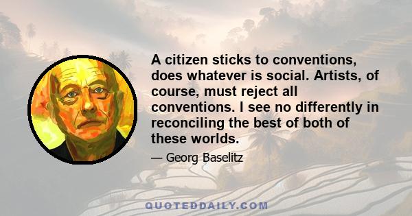 A citizen sticks to conventions, does whatever is social. Artists, of course, must reject all conventions. I see no differently in reconciling the best of both of these worlds.