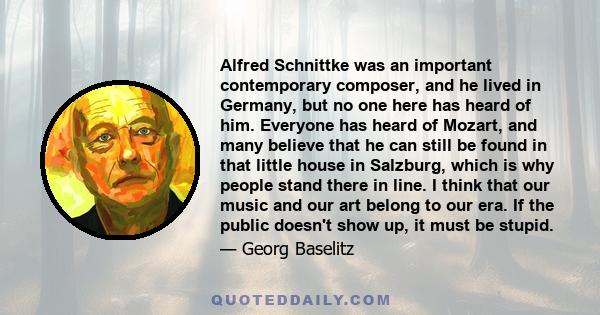 Alfred Schnittke was an important contemporary composer, and he lived in Germany, but no one here has heard of him. Everyone has heard of Mozart, and many believe that he can still be found in that little house in