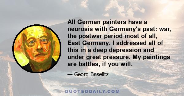 All German painters have a neurosis with Germany's past: war, the postwar period most of all, East Germany. I addressed all of this in a deep depression and under great pressure. My paintings are battles, if you will.